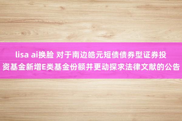 lisa ai换脸 对于南边皓元短债债券型证券投资基金新增E类基金份额并更动探求法律文献的公告