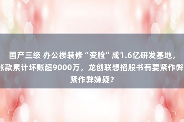 国产三级 办公楼装修“变脸”成1.6亿研发基地,应收账款累计坏账超9000万,龙创联想招股书有要紧作弊嫌疑?