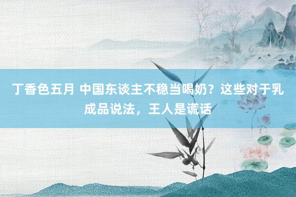 丁香色五月 中国东谈主不稳当喝奶?这些对于乳成品说法,王人是谎话
