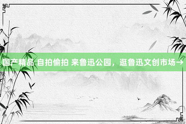 国产精品 自拍偷拍 来鲁迅公园,逛鲁迅文创市场→