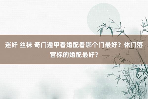 迷奸 丝袜 奇门遁甲看婚配看哪个门最好?休门落宫标的婚配最好?