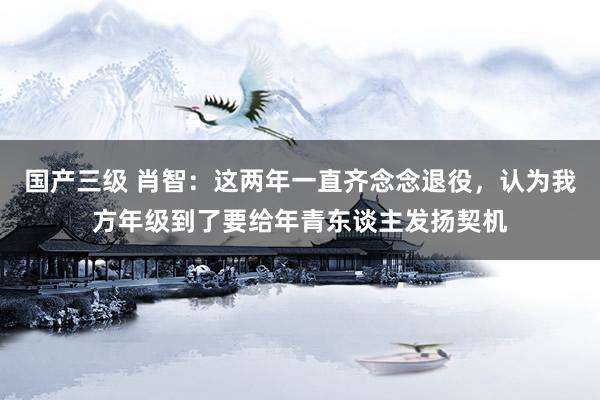 国产三级 肖智:这两年一直齐念念退役,认为我方年级到了要给年青东谈主发扬契机
