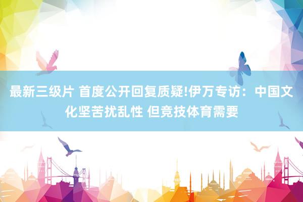 最新三级片 首度公开回复质疑!伊万专访:中国文化坚苦扰乱性 但竞技体育需要