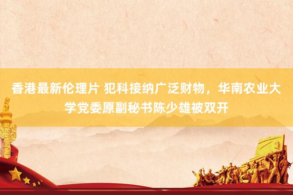 香港最新伦理片 犯科接纳广泛财物,华南农业大学党委原副秘书陈少雄被双开