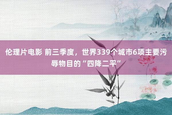伦理片电影 前三季度,世界339个城市6项主要污辱物目的“四降二平”
