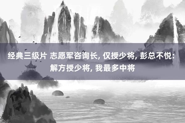 经典三级片 志愿军咨询长, 仅授少将, 彭总不悦: 解方授少将, 我最多中将