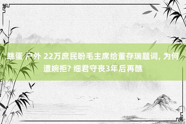 跳蛋 户外 22万庶民盼毛主席给董存瑞题词， 为何遭婉拒? 细君守丧3年后再醮