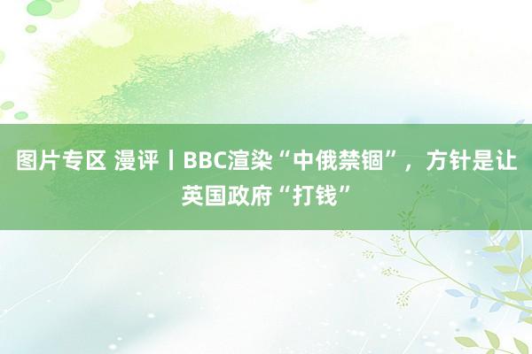 图片专区 漫评丨BBC渲染“中俄禁锢”,方针是让英国政府“打钱”