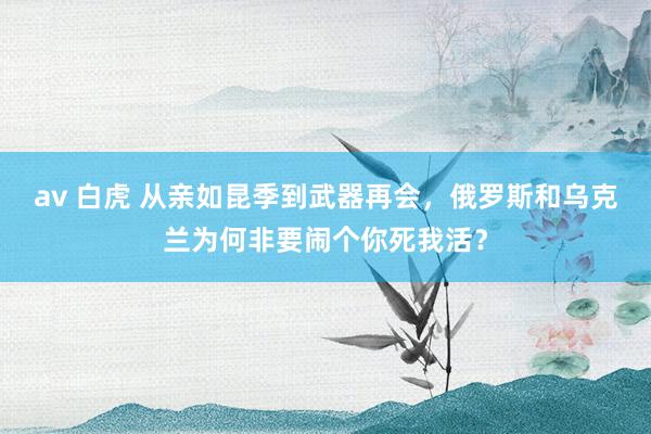 av 白虎 从亲如昆季到武器再会,俄罗斯和乌克兰为何非要闹个你死我活?