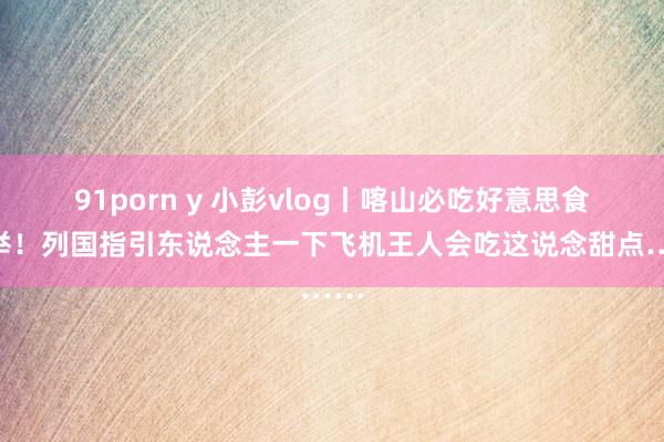 91porn y 小彭vlog丨喀山必吃好意思食保举!列国指引东说念主一下飞机王人会吃这说念甜点……