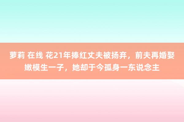 萝莉 在线 花21年捧红丈夫被扬弃,前夫再婚娶嫩模生一子,她却于今孤身一东说念主