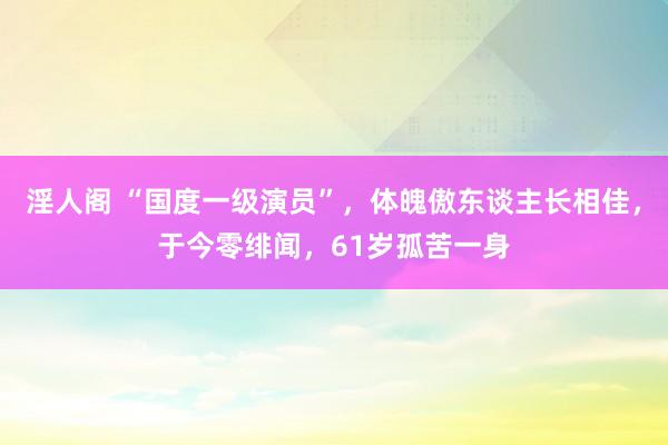 淫人阁 “国度一级演员”,体魄傲东谈主长相佳,于今零绯闻,61岁孤苦一身