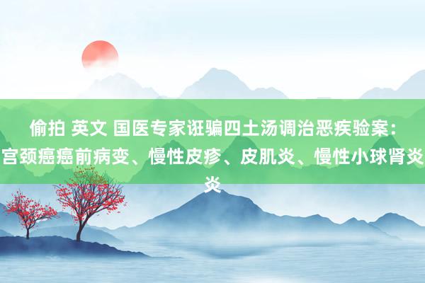 偷拍 英文 国医专家诳骗四土汤调治恶疾验案:宫颈癌癌前病变、慢性皮疹、皮肌炎、慢性小球肾炎