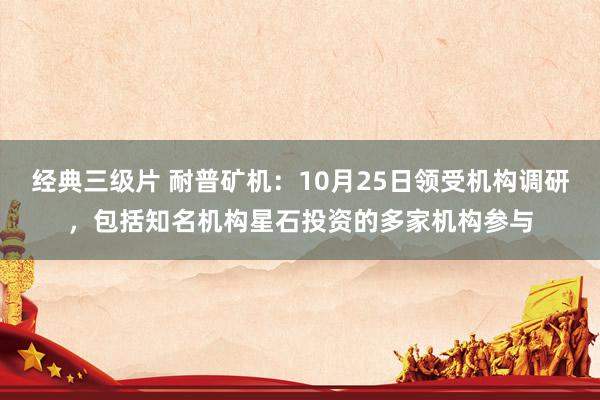 经典三级片 耐普矿机:10月25日领受机构调研,包括知名机构星石投资的多家机构参与