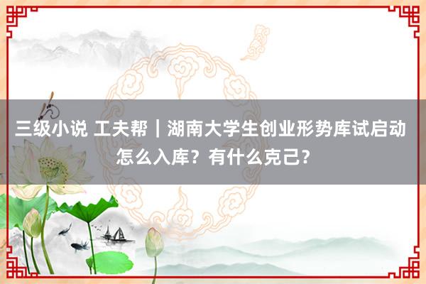 三级小说 工夫帮|湖南大学生创业形势库试启动 怎么入库?有什么克己?