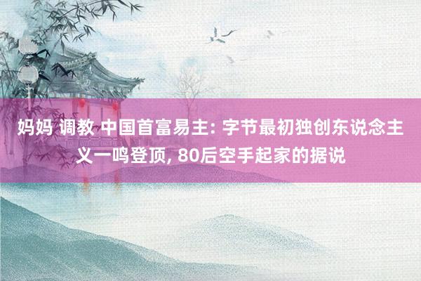 妈妈 调教 中国首富易主: 字节最初独创东说念主义一鸣登顶, 80后空手起家的据说
