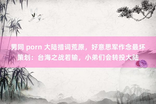 男同 porn 大陆措词荒原,好意思军作念最坏策划:台海之战若输,小弟们会转投大陆