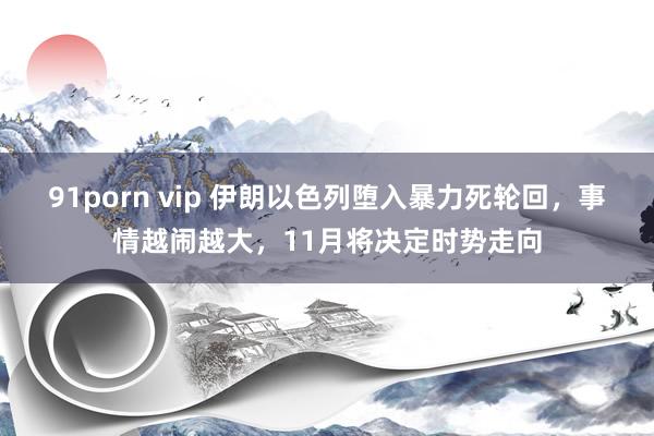 91porn vip 伊朗以色列堕入暴力死轮回,事情越闹越大,11月将决定时势走向