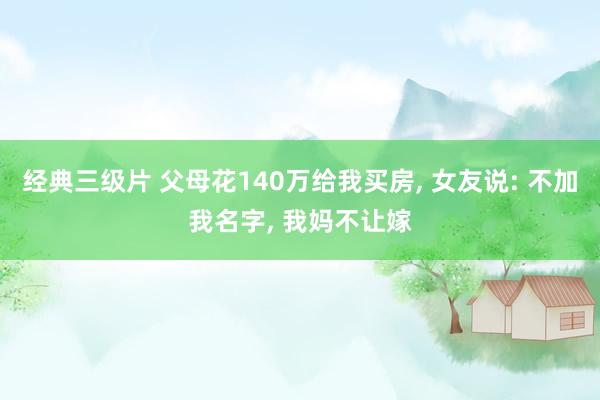 经典三级片 父母花140万给我买房, 女友说: 不加我名字, 我妈不让嫁