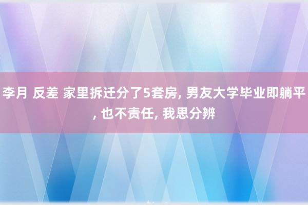 李月 反差 家里拆迁分了5套房, 男友大学毕业即躺平, 也不责任, 我思分辨