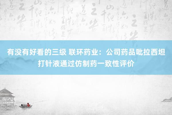 有没有好看的三级 联环药业:公司药品吡拉西坦打针液通过仿制药一致性评价