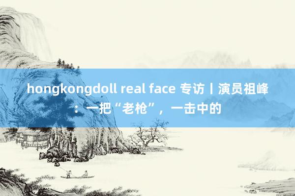 hongkongdoll real face 专访丨演员祖峰:一把“老枪”,一击中的