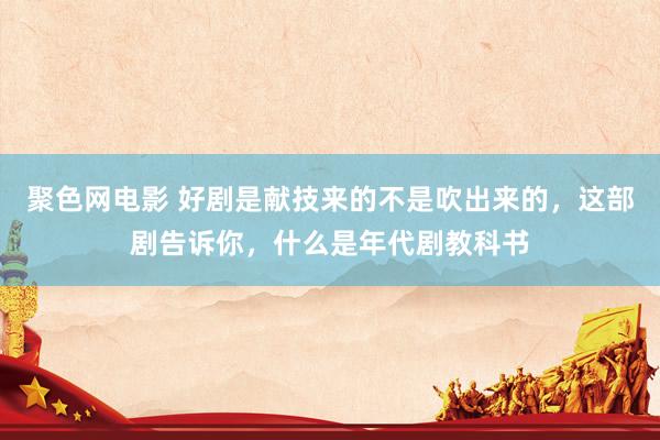 聚色网电影 好剧是献技来的不是吹出来的，这部剧告诉你，什么是年代剧教科书