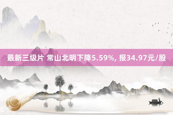 最新三级片 常山北明下降5.59%, 报34.97元/股