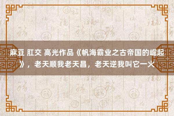 麻豆 肛交 高光作品《帆海霸业之古帝国的崛起》,老天顺我老天昌,老天逆我叫它一火
