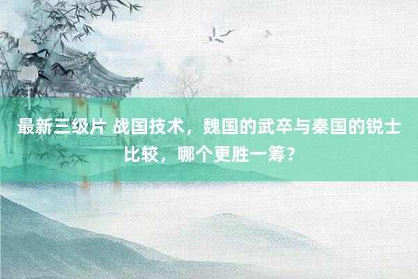 最新三级片 战国技术,魏国的武卒与秦国的锐士比较,哪个更胜一筹?
