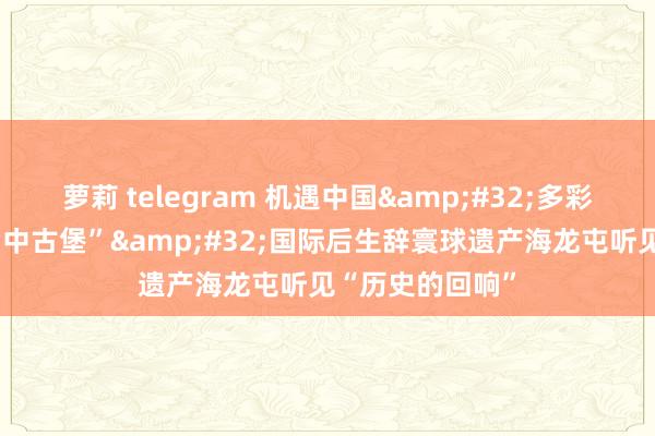 萝莉 telegram 机遇中国 多彩寰球|穿越“考中古堡” 国际后生辞寰球遗产海龙屯听见“历史的回响”