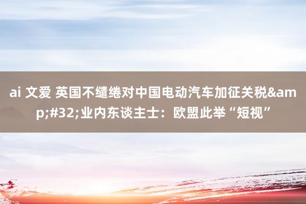 ai 文爱 英国不缱绻对中国电动汽车加征关税 业内东谈主士:欧盟此举“短视”