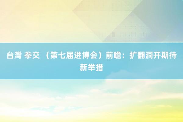 台灣 拳交 （第七届进博会）前瞻：扩翻洞开期待新举措