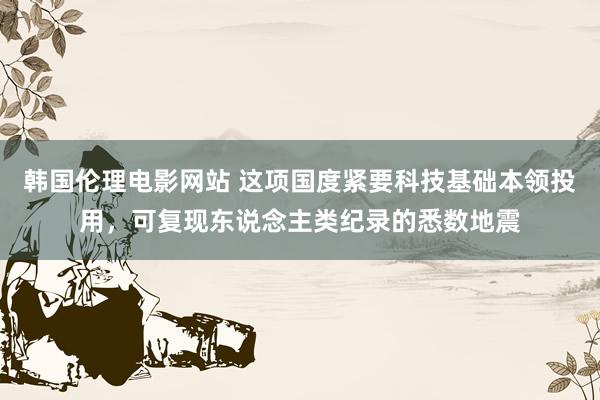 韩国伦理电影网站 这项国度紧要科技基础本领投用,可复现东说念主类纪录的悉数地震