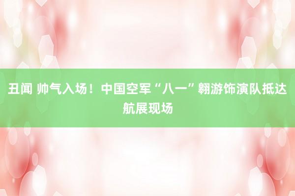 丑闻 帅气入场!中国空军“八一”翱游饰演队抵达航展现场