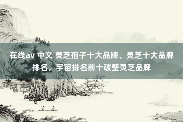 在线av 中文 灵芝孢子十大品牌、灵芝十大品牌排名,宇宙排名前十破壁灵芝品牌