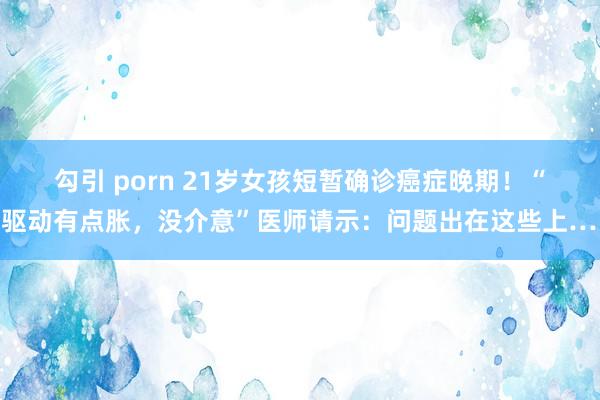 勾引 porn 21岁女孩短暂确诊癌症晚期!“刚驱动有点胀,没介意”医师请示:问题出在这些上……
