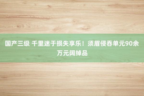 国产三级 千里迷于损失享乐!须眉侵吞单元90余万元阔绰品