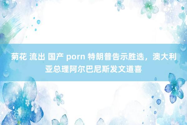 菊花 流出 国产 porn 特朗普告示胜选，澳大利亚总理阿尔巴尼斯发文道喜