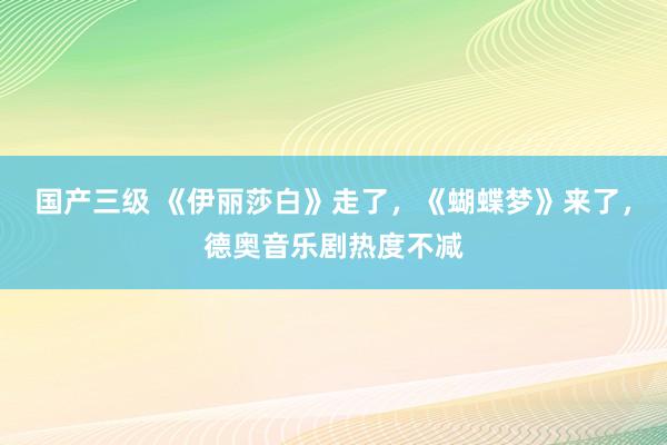 国产三级 《伊丽莎白》走了,《蝴蝶梦》来了,德奥音乐剧热度不减