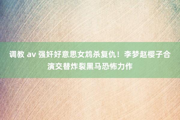 调教 av 强奸好意思女鸩杀复仇！李梦赵樱子合演交替炸裂黑马恐怖力作