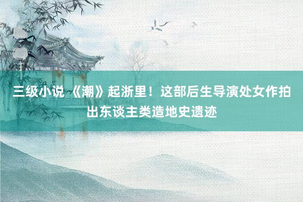 三级小说 《潮》起浙里！这部后生导演处女作拍出东谈主类造地史遗迹