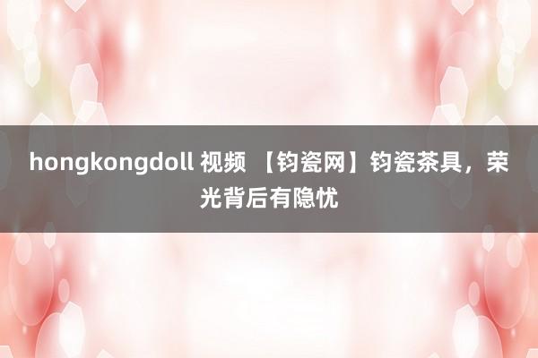 hongkongdoll 视频 【钧瓷网】钧瓷茶具，荣光背后有隐忧