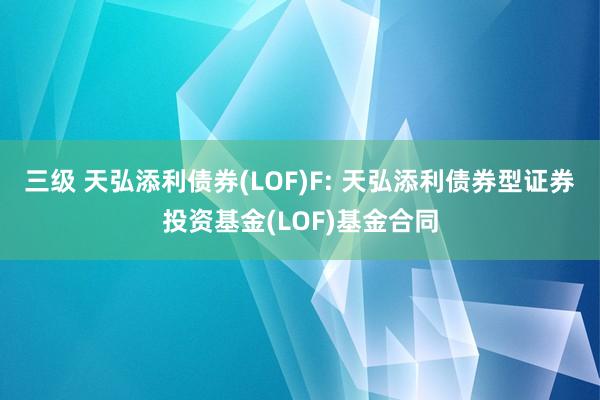 三级 天弘添利债券(LOF)F: 天弘添利债券型证券投资基金(LOF)基金合同