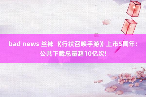 bad news 丝袜 《行状召唤手游》上市5周年:公共下载总量超10亿次!