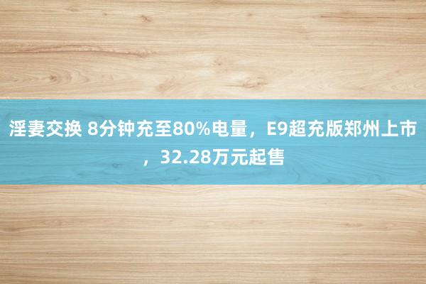 淫妻交换 8分钟充至80%电量,E9超充版郑州上市,32.28万元起售