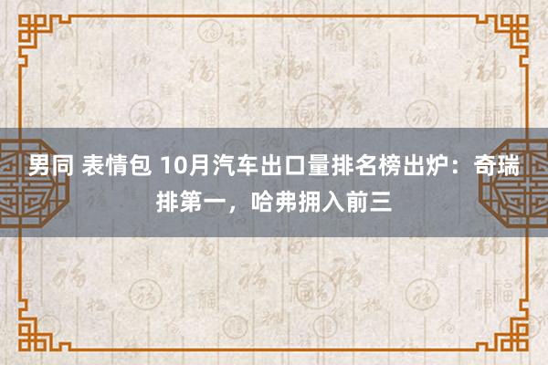 男同 表情包 10月汽车出口量排名榜出炉:奇瑞排第一,哈弗拥入前三