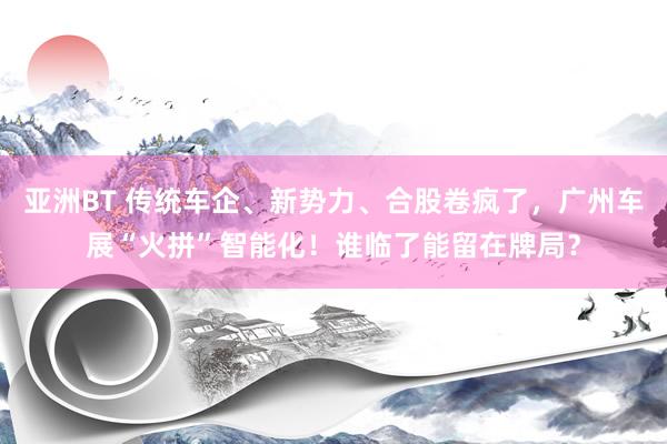 亚洲BT 传统车企、新势力、合股卷疯了,广州车展“火拼”智能化!谁临了能留在牌局?