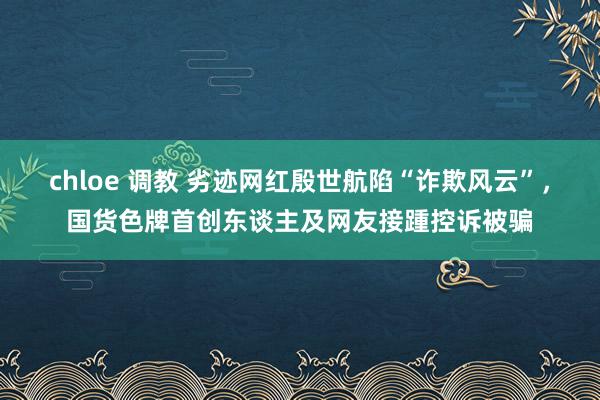 chloe 调教 劣迹网红殷世航陷“诈欺风云”,国货色牌首创东谈主及网友接踵控诉被骗