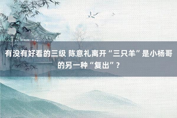 有没有好看的三级 陈意礼离开“三只羊”是小杨哥的另一种“复出”?